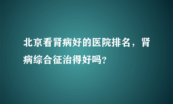 北京看肾病好的医院排名，肾病综合征治得好吗？