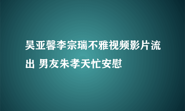 吴亚馨李宗瑞不雅视频影片流出 男友朱孝天忙安慰