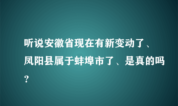 听说安徽省现在有新变动了、凤阳县属于蚌埠市了、是真的吗？