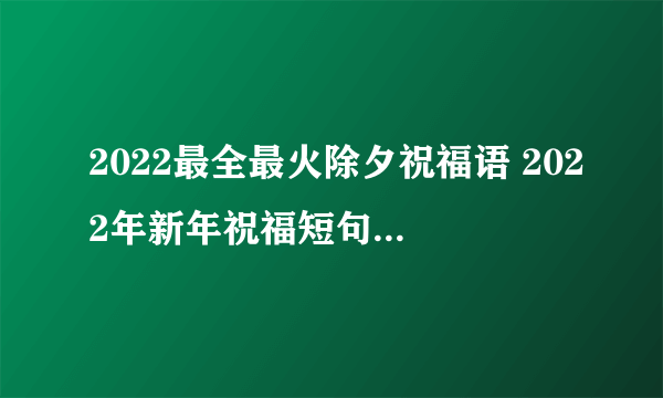 2022最全最火除夕祝福语 2022年新年祝福短句 除夕夜最美的祝福 最全最新虎年拜年除夕