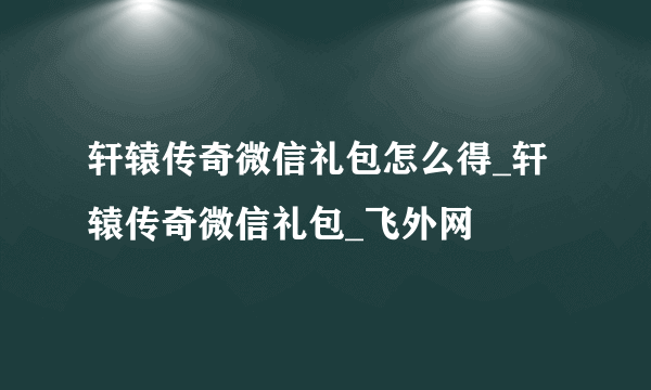 轩辕传奇微信礼包怎么得_轩辕传奇微信礼包_飞外网