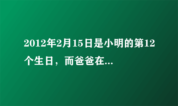 2012年2月15日是小明的第12个生日，而爸爸在这一年的2月份将过出生以来的第9个生日。请问爸爸？