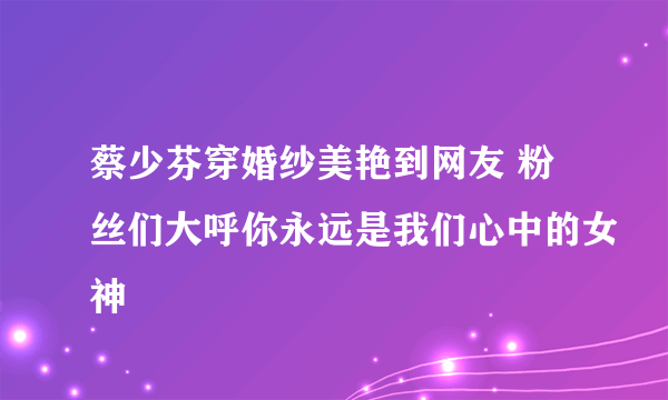 蔡少芬穿婚纱美艳到网友 粉丝们大呼你永远是我们心中的女神