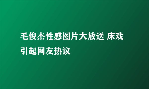 毛俊杰性感图片大放送 床戏引起网友热议