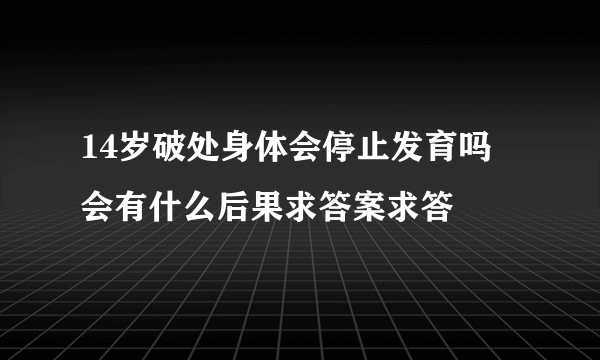 14岁破处身体会停止发育吗 会有什么后果求答案求答