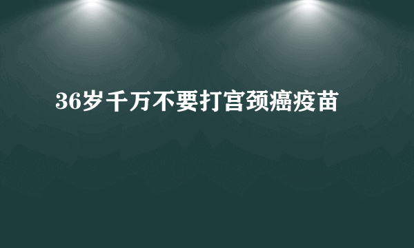 36岁千万不要打宫颈癌疫苗