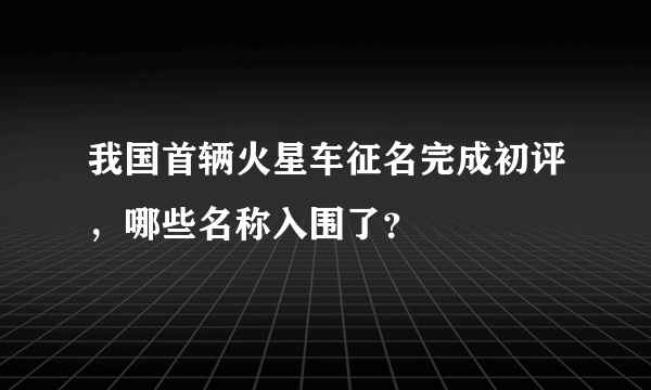 我国首辆火星车征名完成初评，哪些名称入围了？