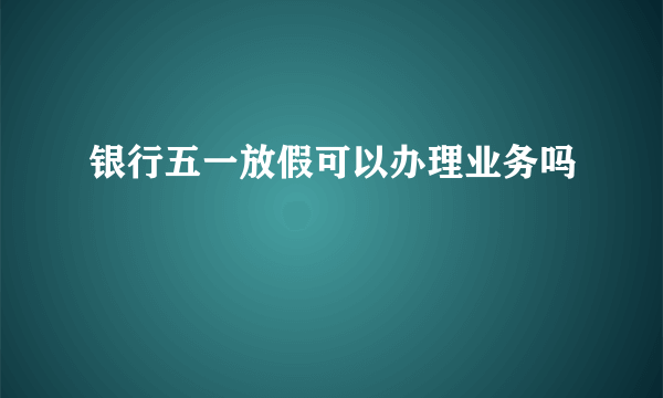 银行五一放假可以办理业务吗