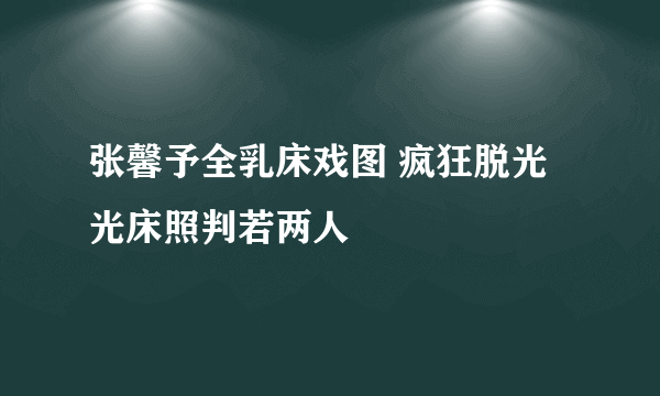 张馨予全乳床戏图 疯狂脱光光床照判若两人