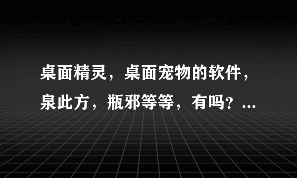 桌面精灵，桌面宠物的软件，泉此方，瓶邪等等，有吗？秋秋八九一九五零一六四