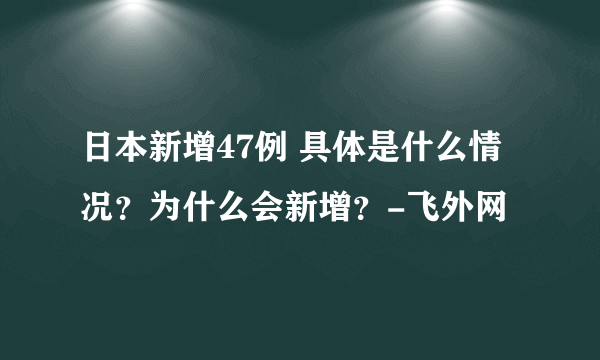 日本新增47例 具体是什么情况？为什么会新增？-飞外网