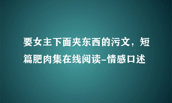 要女主下面夹东西的污文，短篇肥肉集在线阅读-情感口述