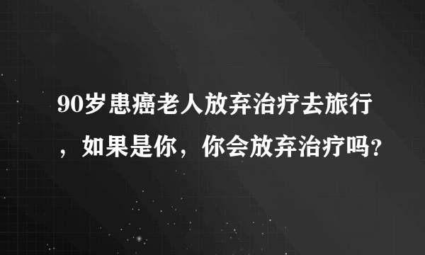 90岁患癌老人放弃治疗去旅行，如果是你，你会放弃治疗吗？