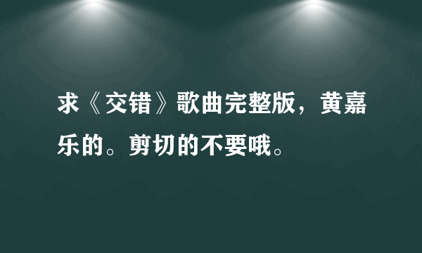 求《交错》歌曲完整版，黄嘉乐的。剪切的不要哦。