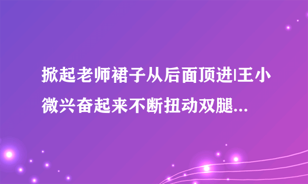 掀起老师裙子从后面顶进|王小微兴奋起来不断扭动双腿-情感口述