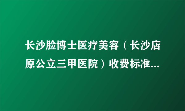 长沙脸博士医疗美容（长沙店原公立三甲医院）收费标准2020较新发布