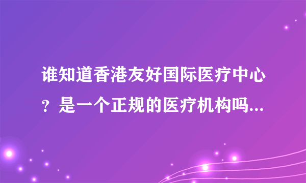 谁知道香港友好国际医疗中心？是一个正规的医疗机构吗？产品可信吗？