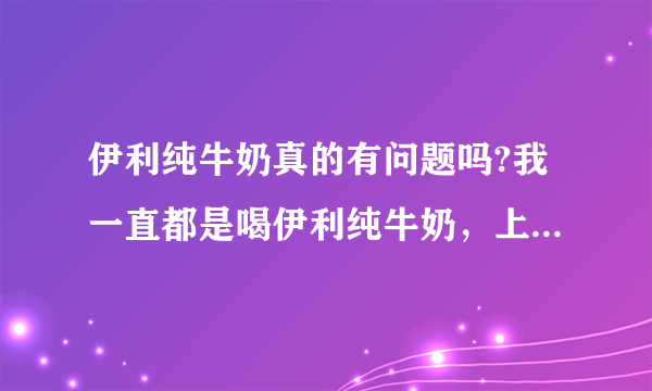 伊利纯牛奶真的有问题吗?我一直都是喝伊利纯牛奶，上个月才买一箱，喝不到五瓶，日期是10月份生产的？