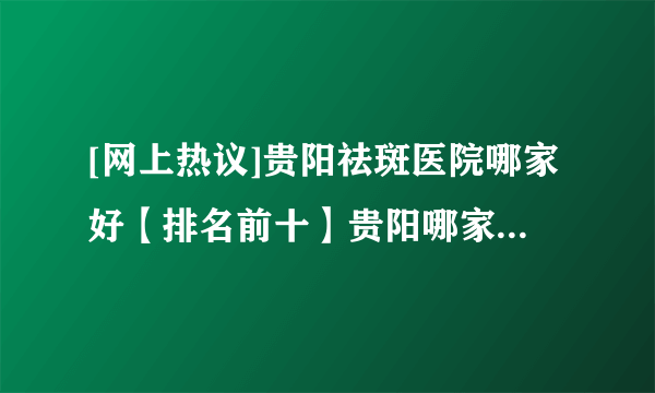 [网上热议]贵阳祛斑医院哪家好【排名前十】贵阳哪家医院祛斑效果好