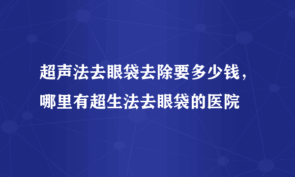 超声法去眼袋去除要多少钱，哪里有超生法去眼袋的医院