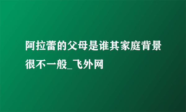 阿拉蕾的父母是谁其家庭背景很不一般_飞外网