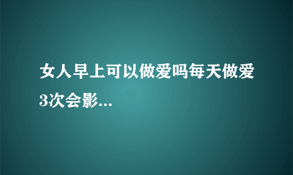 女人早上可以做爱吗每天做爱3次会影...