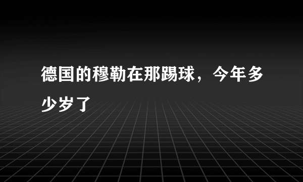 德国的穆勒在那踢球，今年多少岁了