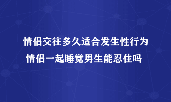 情侣交往多久适合发生性行为 情侣一起睡觉男生能忍住吗