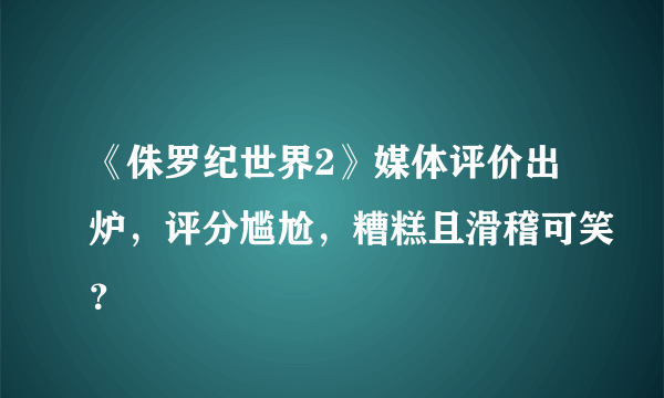 《侏罗纪世界2》媒体评价出炉，评分尴尬，糟糕且滑稽可笑？