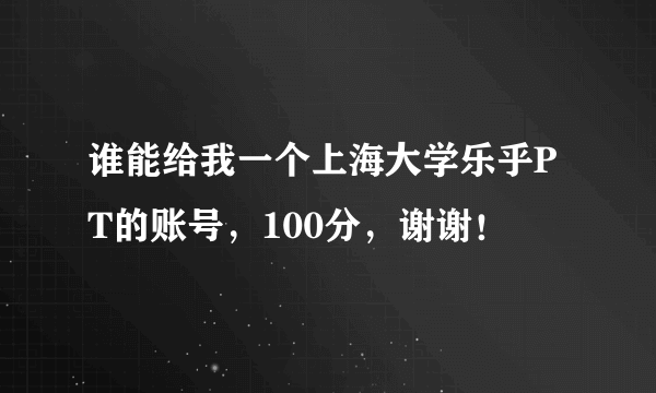 谁能给我一个上海大学乐乎PT的账号，100分，谢谢！