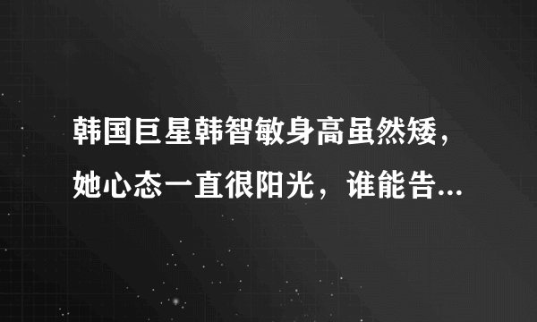 韩国巨星韩智敏身高虽然矮，她心态一直很阳光，谁能告诉下我她以一种怎样的心态面对生活中的一切？赏积分