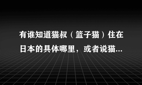 有谁知道猫叔（篮子猫）住在日本的具体哪里，或者说猫叔的主人住址！偶想去日本旅游去看看猫叔！