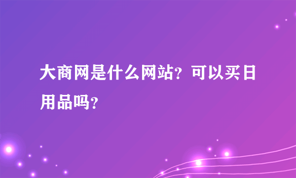 大商网是什么网站？可以买日用品吗？