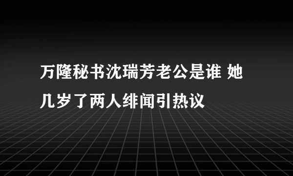 万隆秘书沈瑞芳老公是谁 她几岁了两人绯闻引热议