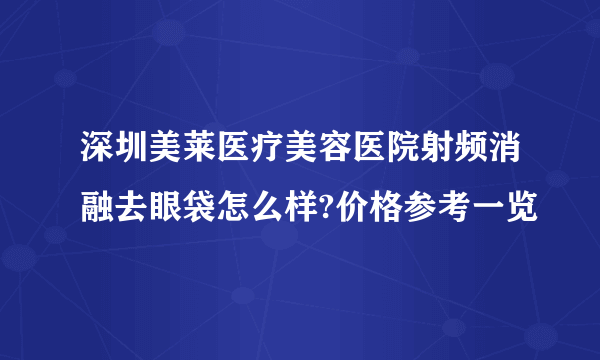 深圳美莱医疗美容医院射频消融去眼袋怎么样?价格参考一览