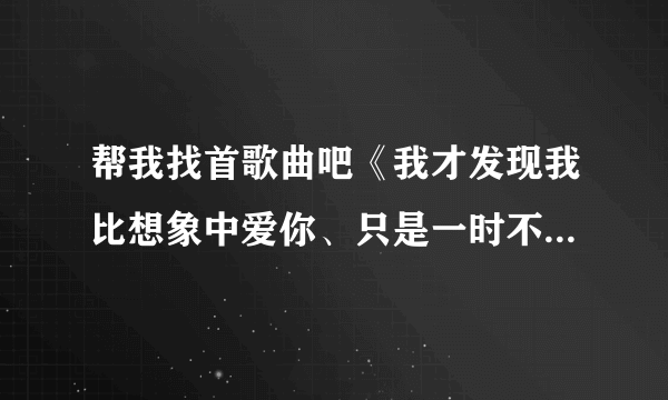 帮我找首歌曲吧《我才发现我比想象中爱你、只是一时不小心错过了你》