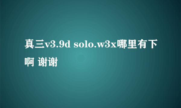 真三v3.9d solo.w3x哪里有下啊 谢谢