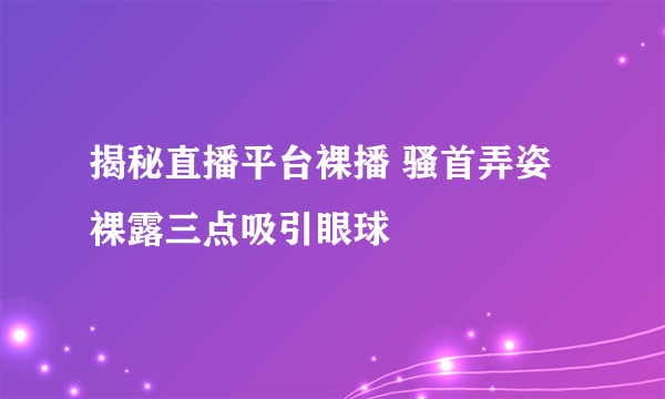 揭秘直播平台裸播 骚首弄姿裸露三点吸引眼球