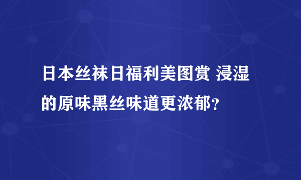 日本丝袜日福利美图赏 浸湿的原味黑丝味道更浓郁？