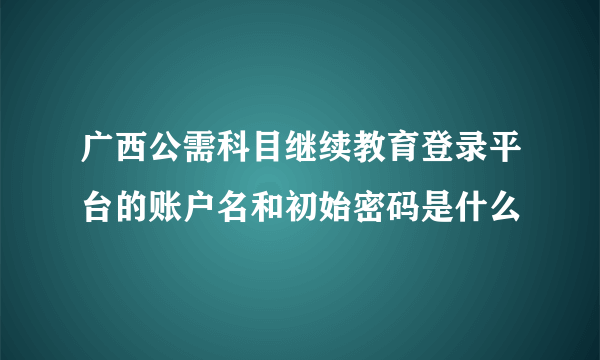 广西公需科目继续教育登录平台的账户名和初始密码是什么