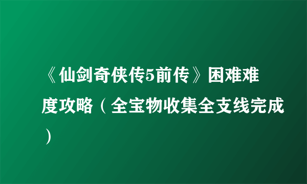 《仙剑奇侠传5前传》困难难度攻略（全宝物收集全支线完成）