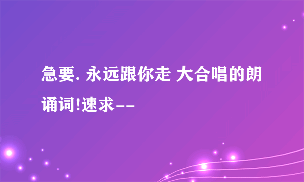 急要. 永远跟你走 大合唱的朗诵词!速求--