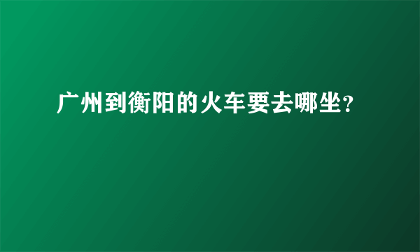 广州到衡阳的火车要去哪坐？