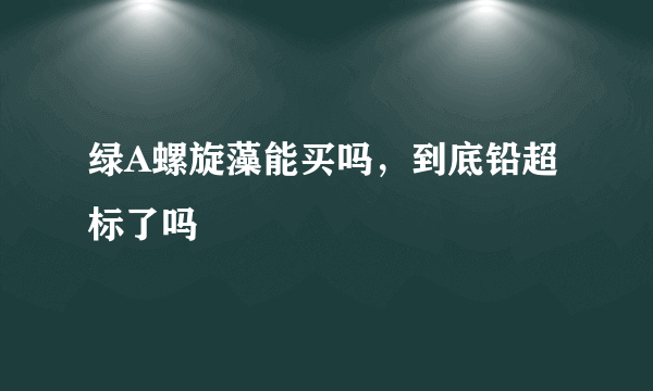 绿A螺旋藻能买吗，到底铅超标了吗