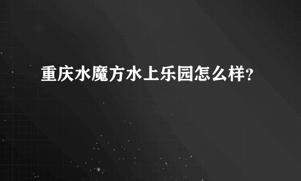 重庆水魔方水上乐园怎么样？