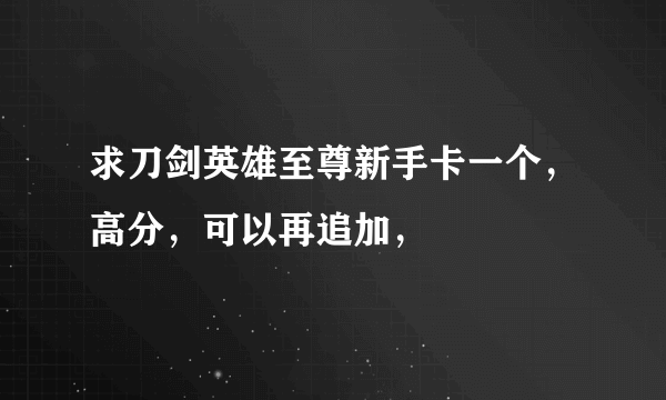 求刀剑英雄至尊新手卡一个，高分，可以再追加，