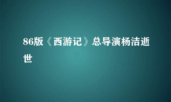 86版《西游记》总导演杨洁逝世