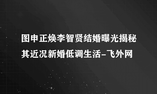 图申正焕李智贤结婚曝光揭秘其近况新婚低调生活-飞外网