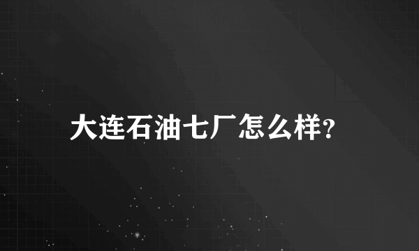 大连石油七厂怎么样？