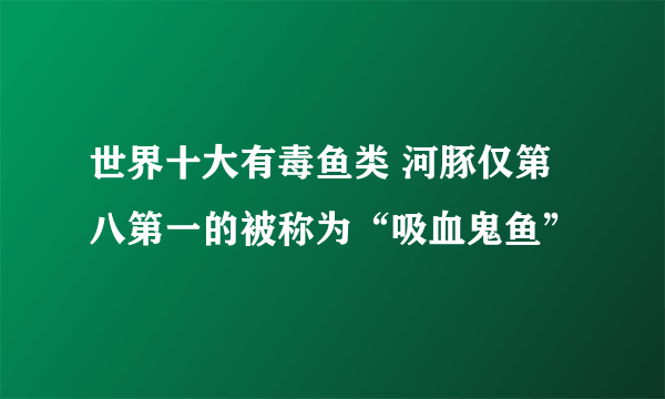 世界十大有毒鱼类 河豚仅第八第一的被称为“吸血鬼鱼”